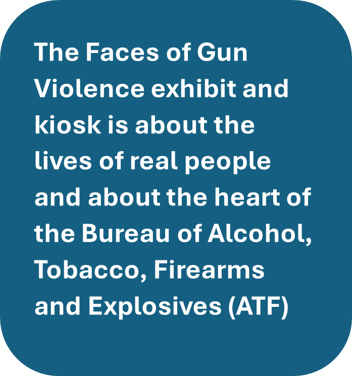 The Faces of Gun Violence exhibit and kiosk is about the lives of real people and about the heart of the Bureau of Alcohol, Tobacco, Firearms and Explosives (ATF)